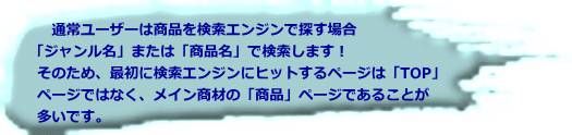 　通常ユーザーは商品を検索エンジンで探す場合 「ジャンル名」または「商品名」で検索します！ そのため、最初に検索エンジンにヒットするページは「TOP」 ページではなく、メイン商材の「商品」ページであることが 多いです。 