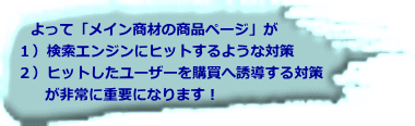   よって「メイン商材の商品ページ」が　 １）検索エンジンにヒットするような対策　 ２）ヒットしたユーザーを購買へ誘導する対策   　が非常に重要になります！ 